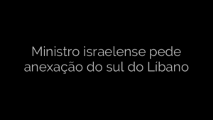 ​Ministro israelense pede anexação do sul do Líbano 